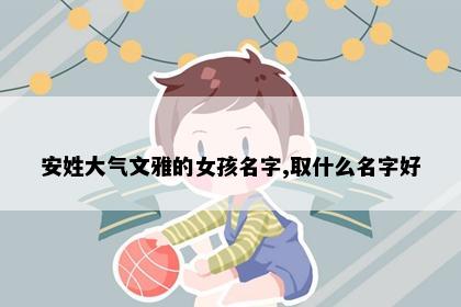 安姓大气文雅的女孩名字,取什么名字好